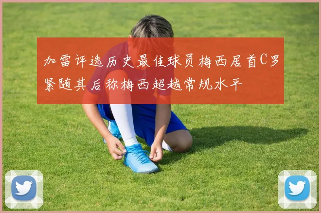 加雷评选历史最佳球员梅西居首C罗紧随其后称梅西超越常规水平