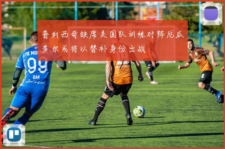 普利西奇缺席美国队训练对阵厄瓜多尔或将以替补身份出战