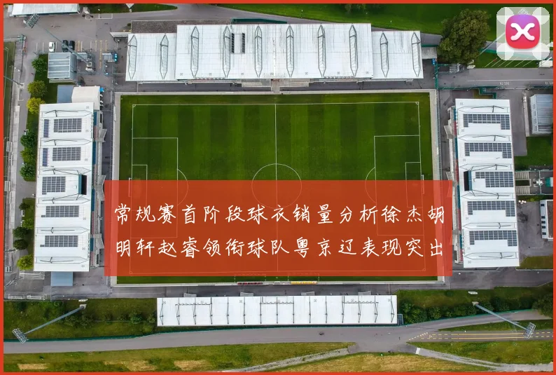 常规赛首阶段球衣销量分析徐杰胡明轩赵睿领衔球队粤京辽表现突出