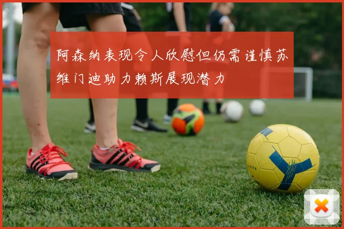 阿森纳表现令人欣慰但仍需谨慎苏维门迪助力赖斯展现潜力