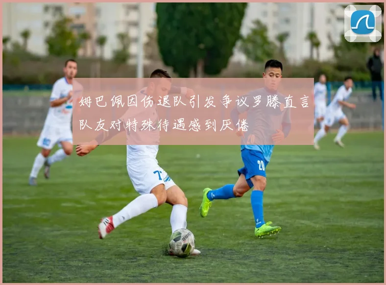 姆巴佩因伤退队引发争议罗滕直言队友对特殊待遇感到厌倦