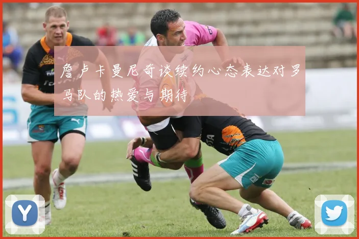 詹卢卡曼尼奇谈续约心态表达对罗马队的热爱与期待