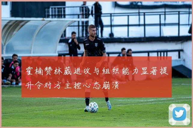 霍楠赞林葳进攻与组织能力显著提升令对方主控心态崩溃