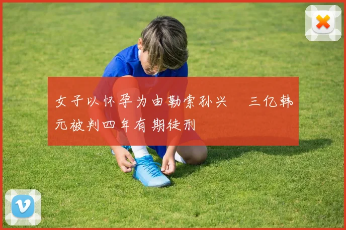 女子以怀孕为由勒索孙兴慜三亿韩元被判四年有期徒刑