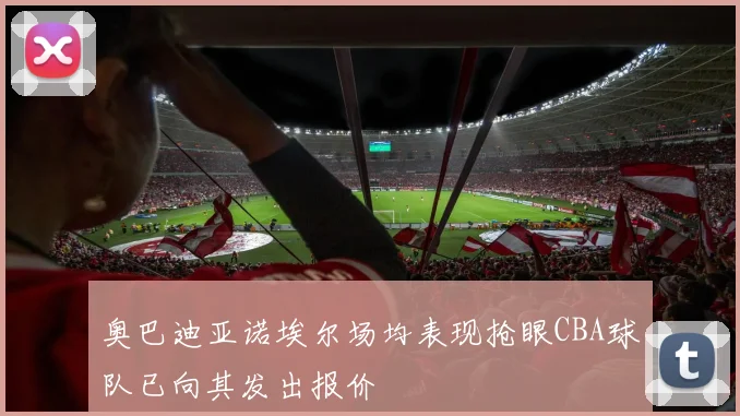 奥巴迪亚诺埃尔场均表现抢眼CBA球队已向其发出报价