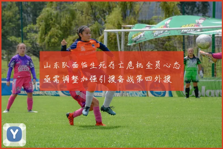山东队面临生死存亡危机全员心态亟需调整加强引援备战第四外援