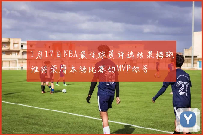 1月17日NBA最佳球员评选结果揭晓谁将荣膺本场比赛的MVP称号