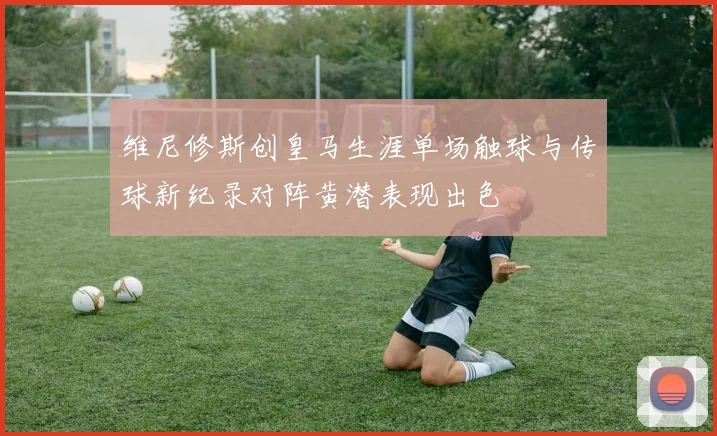 维尼修斯创皇马生涯单场触球与传球新纪录对阵黄潜表现出色