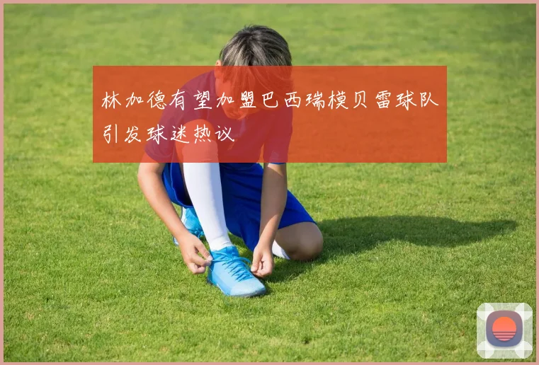 林加德有望加盟巴西瑞模贝雷球队引发球迷热议