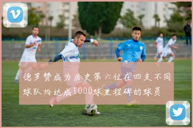 德罗赞成为历史第六位在四支不同球队均达成1000球里程碑的球员