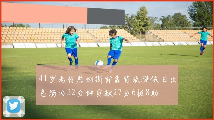 41岁老将詹姆斯背靠背表现依旧出色场均32分钟贡献27分6板8助