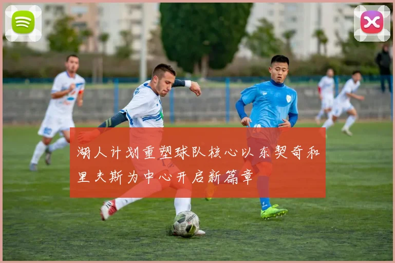 湖人计划重塑球队核心以东契奇和里夫斯为中心开启新篇章