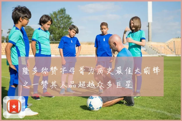 隆多称赞字母哥为历史最佳大前锋之一赞其人品超越众多巨星