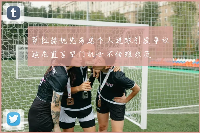 萨拉赫优先考虑个人进球引发争议迪尼直言空门机会不传维尔茨