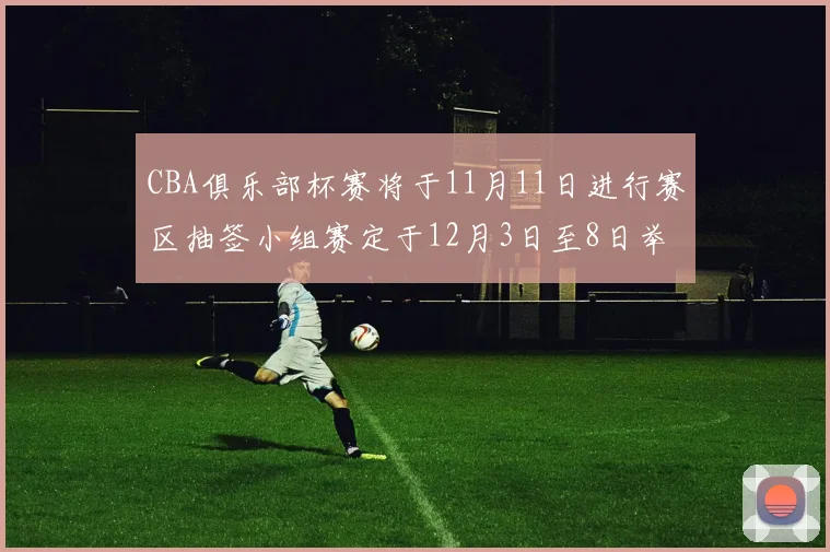 CBA俱乐部杯赛将于11月11日进行赛区抽签小组赛定于12月3日至8日举行