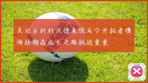 美记分析科沃德表现或令开拓者懊悔杨瀚森成长之路挑战重重