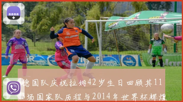 德国队庆祝拉姆42岁生日回顾其113场国家队历程与2014年世界杯辉煌