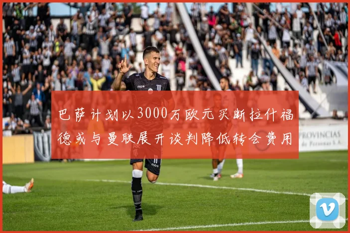 巴萨计划以3000万欧元买断拉什福德或与曼联展开谈判降低转会费用