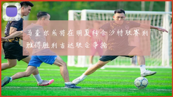 马奎尔或将在明夏转会沙特联赛利雅得胜利吉达联合争抢
