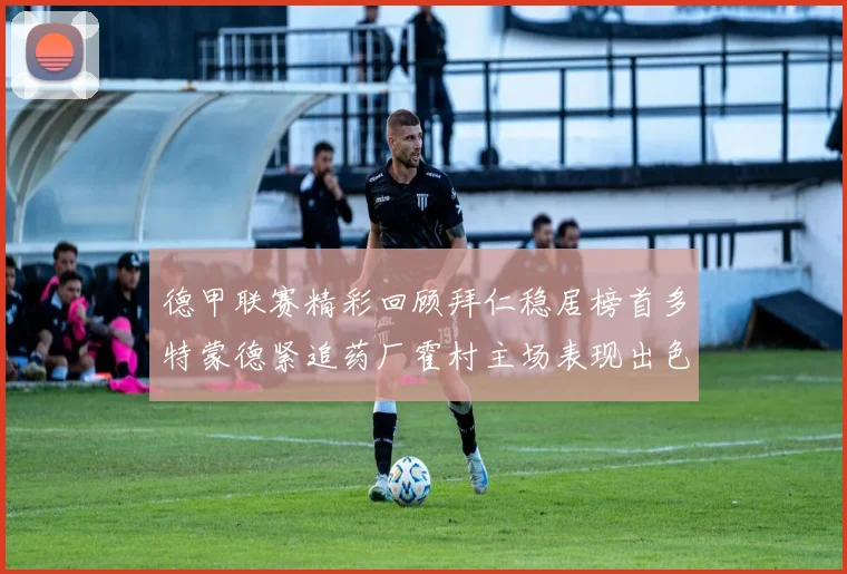 德甲联赛精彩回顾拜仁稳居榜首多特蒙德紧追药厂霍村主场表现出色