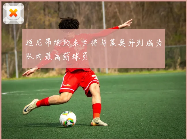 迈尼昂续约米兰将与莱奥并列成为队内最高薪球员