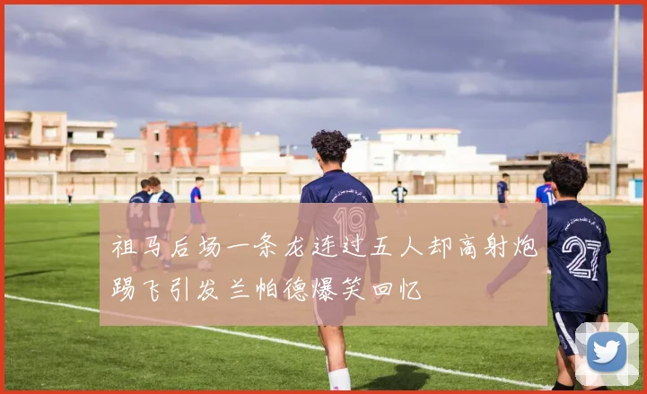 祖马后场一条龙连过五人却高射炮踢飞引发兰帕德爆笑回忆