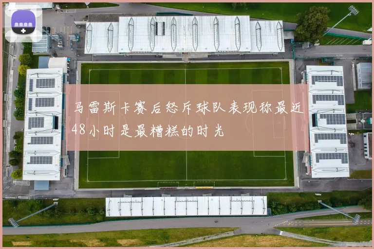马雷斯卡赛后怒斥球队表现称最近48小时是最糟糕的时光