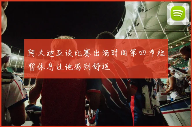 阿夫迪亚谈比赛出场时间第四节短暂休息让他感到舒适