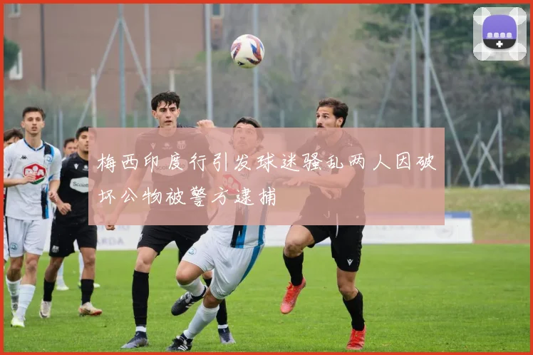 梅西印度行引发球迷骚乱两人因破坏公物被警方逮捕