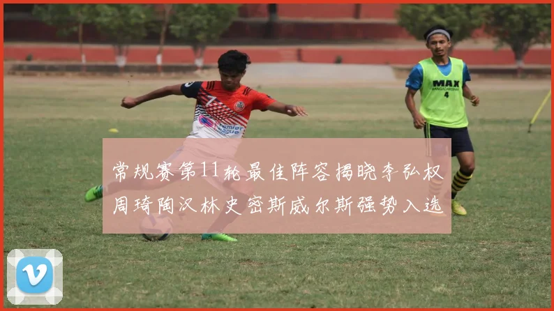 常规赛第11轮最佳阵容揭晓李弘权周琦陶汉林史密斯威尔斯强势入选