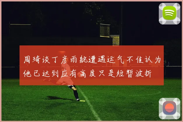 周琦谈丁彦雨航遭遇运气不佳认为他已达到应有高度只是短暂波折